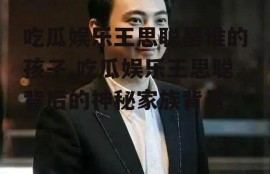 吃瓜娱乐王思聪是谁的孩子,吃瓜娱乐王思聪背后的神秘家族背景