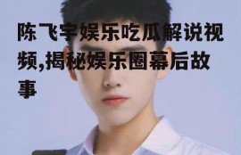 陈飞宇娱乐吃瓜解说视频,揭秘娱乐圈幕后故事