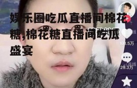 娱乐圈吃瓜直播间棉花糖,棉花糖直播间吃瓜盛宴