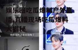 娱乐圈吃瓜爆料户外直播,直播现场吃瓜爆料大揭秘