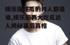 娱乐圈吃瓜的两人都是谁,娱乐圈两大吃瓜达人揭秘幕后真相