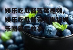 娱乐吃瓜酱蓝莓视频,娱乐吃瓜酱带你揭秘娱乐圈幕后故事