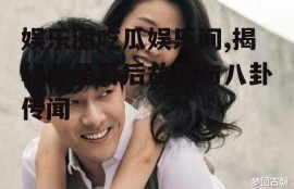 娱乐圈吃瓜娱乐间,揭秘明星幕后故事与八卦传闻