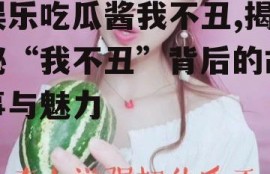 娱乐吃瓜酱我不丑,揭秘“我不丑”背后的故事与魅力