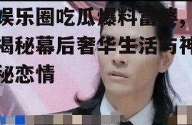 娱乐圈吃瓜爆料富婆,揭秘幕后奢华生活与神秘恋情