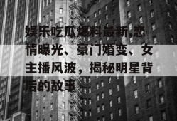 娱乐吃瓜爆料最新,恋情曝光、豪门婚变、女主播风波，揭秘明星背后的故事