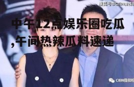中午12点娱乐圈吃瓜,午间热辣瓜料速递
