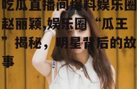 吃瓜直播间爆料娱乐圈赵丽颖,娱乐圈“瓜王”揭秘，明星背后的故事