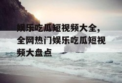 娱乐吃瓜短视频大全,全网热门娱乐吃瓜短视频大盘点