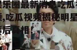 娱乐圈最新消息吃瓜视频,吃瓜视频揭秘明星幕后真相！