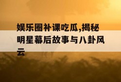 娱乐圈补课吃瓜,揭秘明星幕后故事与八卦风云