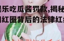 娱乐吃瓜酱罚款,揭秘网红圈背后的法律红线