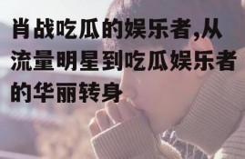 肖战吃瓜的娱乐者,从流量明星到吃瓜娱乐者的华丽转身