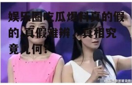 娱乐圈吃瓜爆料真的假的,真假难辨，真相究竟几何？