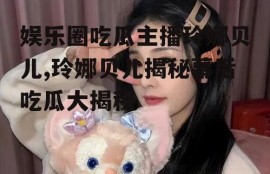 娱乐圈吃瓜主播玲娜贝儿,玲娜贝儿揭秘幕后吃瓜大揭秘