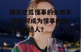 娱乐吃瓜懂事的女朋友,她如何成为懂事的娱乐吃瓜达人？