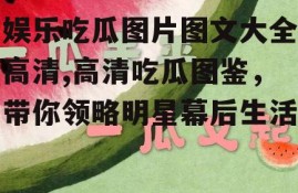 娱乐吃瓜图片图文大全高清,高清吃瓜图鉴，带你领略明星幕后生活
