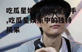 吃瓜星娱乐削腮男歌手,吃瓜星娱乐中的独特风采