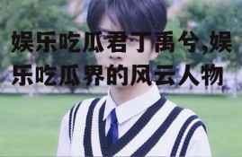 娱乐吃瓜君丁禹兮,娱乐吃瓜界的风云人物