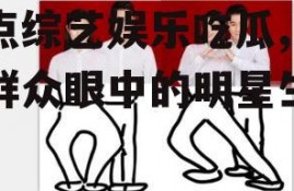 盘点综艺娱乐吃瓜,吃瓜群众眼中的明星生活