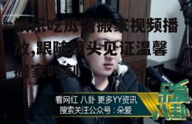 娱乐吃瓜酱搬家视频播放,跟随镜头见证温馨搬家时刻