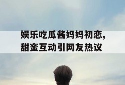 娱乐吃瓜酱妈妈初恋,甜蜜互动引网友热议