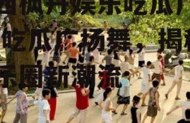 扎西枫丹娱乐吃瓜广场舞,吃瓜广场舞，揭秘娱乐圈新潮流