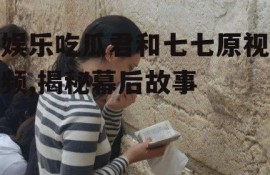 娱乐吃瓜君和七七原视频,揭秘幕后故事