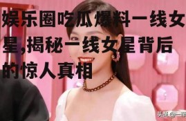 娱乐圈吃瓜爆料一线女星,揭秘一线女星背后的惊人真相