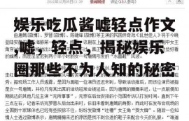 娱乐吃瓜酱嘘轻点作文,嘘，轻点，揭秘娱乐圈那些不为人知的秘密
