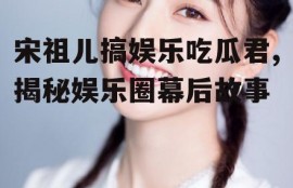 宋祖儿搞娱乐吃瓜君,揭秘娱乐圈幕后故事