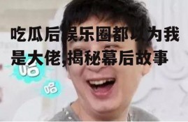 吃瓜后娱乐圈都以为我是大佬,揭秘幕后故事