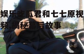 娱乐吃瓜君和七七原视频,揭秘幕后故事