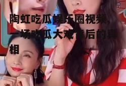 陶虹吃瓜娱乐圈视频,一场吃瓜大戏背后的真相