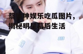 蔡徐坤娱乐吃瓜图片,揭秘明星幕后生活