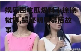 娱乐圈吃瓜爆料小徐徐微博,揭秘明星幕后故事