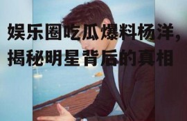 娱乐圈吃瓜爆料杨洋,揭秘明星背后的真相