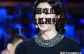 金星娱乐圈吃瓜事件视频,揭秘吃瓜视频背后的真相