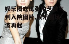 娱乐圈吃瓜张柏芝被气到入院图片,娱乐圈风波再起