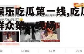 娱乐吃瓜第一线,吃瓜群众第一现场