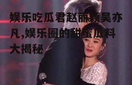 娱乐吃瓜君赵丽颖吴亦凡,娱乐圈的甜蜜瓜料大揭秘