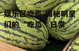 娱乐区吃瓜,揭秘明星们的“吃瓜”日常