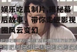 娱乐吃瓜制片,揭秘幕后故事，带你走进影视圈风云变幻