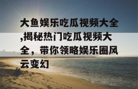 大鱼娱乐吃瓜视频大全,揭秘热门吃瓜视频大全，带你领略娱乐圈风云变幻