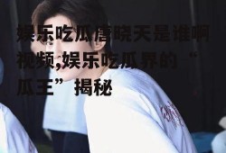 娱乐吃瓜唐晓天是谁啊视频,娱乐吃瓜界的“瓜王”揭秘
