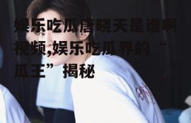 娱乐吃瓜唐晓天是谁啊视频,娱乐吃瓜界的“瓜王”揭秘