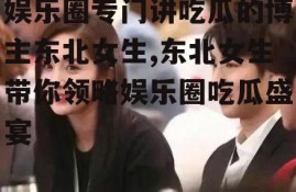 娱乐圈专门讲吃瓜的博主东北女生,东北女生带你领略娱乐圈吃瓜盛宴