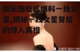 娱乐圈吃瓜爆料一线女星,揭秘一线女星背后的惊人真相
