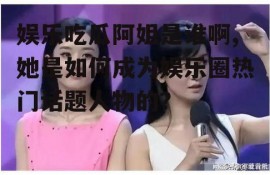 娱乐吃瓜阿姐是谁啊,她是如何成为娱乐圈热门话题人物的？