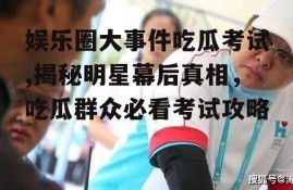 娱乐圈大事件吃瓜考试,揭秘明星幕后真相，吃瓜群众必看考试攻略